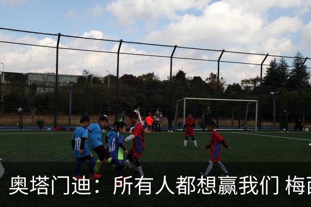 奥塔门迪：所有人都想赢我们 梅西是一个竞争野兽 让你不能放松